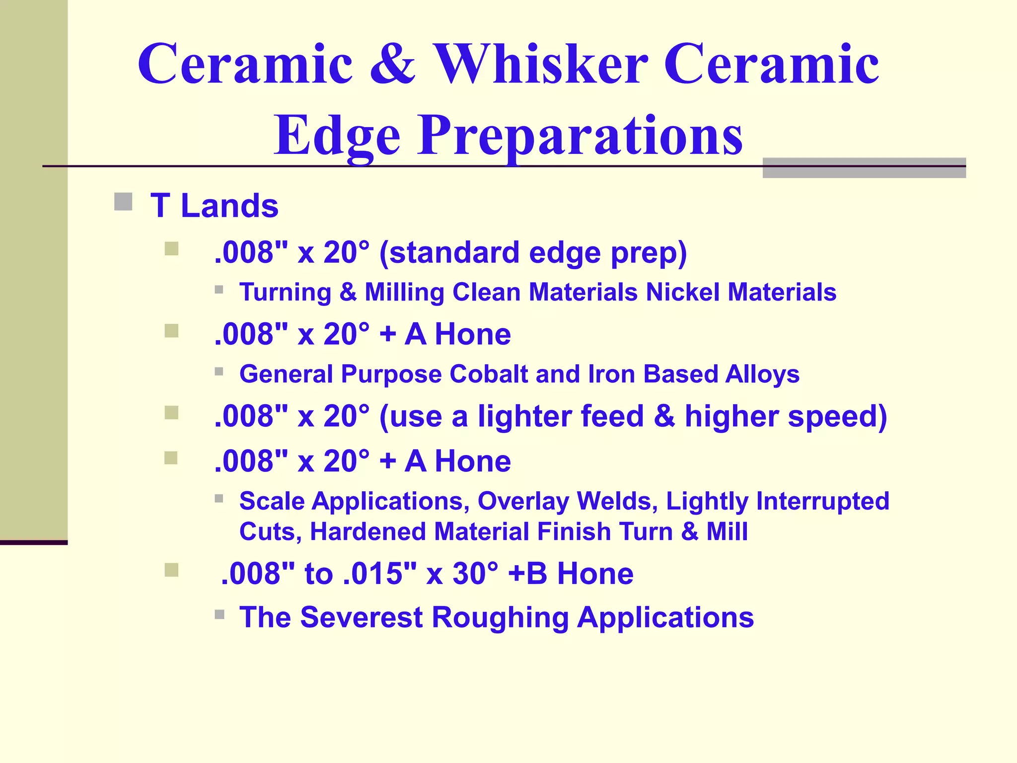 Ceramic & Whisker Ceramic
Edge Preparations
 T Lands
 .008" x 20° (standard edge prep)
 Turning & Milling Clean Materials Nickel Materials
 .008" x 20° + A Hone
 General Purpose Cobalt and Iron Based Alloys
 .008" x 20° (use a lighter feed & higher speed)
 .008" x 20° + A Hone
 Scale Applications, Overlay Welds, Lightly Interrupted
Cuts, Hardened Material Finish Turn & Mill
 .008" to .015" x 30° +B Hone
 The Severest Roughing Applications
 