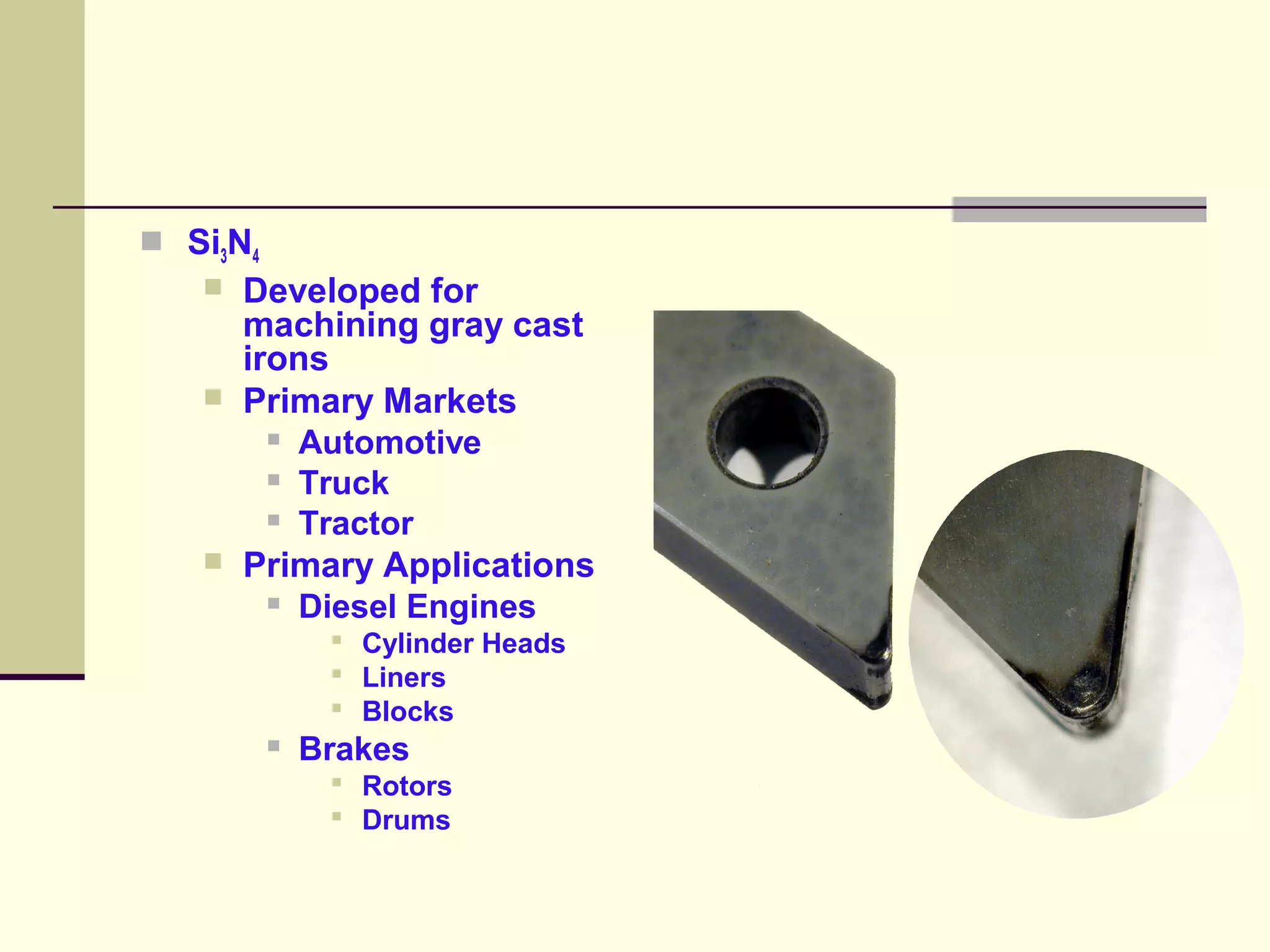  Si3N4
 Developed for
machining gray cast
irons
 Primary Markets
 Automotive
 Truck
 Tractor
 Primary Applications
 Diesel Engines
 Cylinder Heads
 Liners
 Blocks
 Brakes
 Rotors
 Drums
 