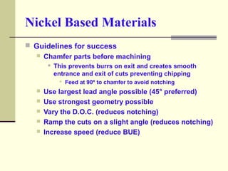 Nickel Based Materials
 Guidelines for success
 Chamfer parts before machining
 This prevents burrs on exit and creates...