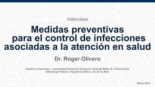 Pediatra y Puericultor – Universidad Central de Venezuela / Hospital Militar Dr. Carlos Arvelo
Infectólogo Pediatra- Hospital de Niños J. M. de los Ríos
Dr. Roger Olivero
Medidas preventivas
para el control de infecciones
asociadas a la atención en salud
Marzo 2016
Videoclase
 