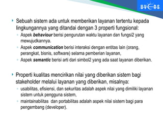  Sebuah sistem ada untuk memberikan layanan tertentu kepada
lingkungannya yang ditandai dengan 3 properti fungsional:
◦ Aspek behaviour berisi pengurutan waktu layanan dan fungsi2 yang
mewujudkannya.
◦ Aspek communication berisi interaksi dengan entitas lain (orang,
perangkat, bisnis, software) selama pemberian layanan,
◦ Aspek semantic berisi arti dari simbol2 yang ada saat layanan diberikan.
 Properti kualitas mencirikan nilai yang diberikan sistem bagi
stakeholder melalui layanan yang diberikan, misalnya:
◦ usabilitas, efisiensi, dan sekuritas adalah aspek nilai yang dimiliki layanan
sistem untuk pengguna sistem,
◦ maintainabilitas dan portabilitas adalah aspek nilai sistem bagi para
pengembang (developer).
 