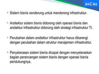  Sistem bisnis cenderung untuk mendorong infrastruktur.
 Arsitektur sistem bisnis didorong oleh operasi bisnis dan
arsitektur infrastruktur didorong oleh strategi infrastruktur TI.
 Perubahan dalam arsitektur infrastruktur harus dibarengi
dengan perubahan dalam struktur manajemen infrastruktur.
 Penyelarasan sistem bisnis dicapai dengan menyelaraskan
bagian perancangan sistem bisnis dengan operasi bisnis
pendukungnya.
 