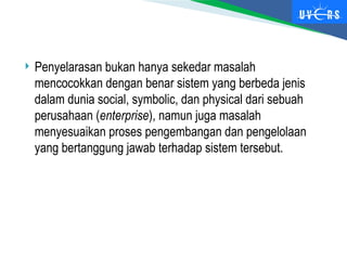  Penyelarasan bukan hanya sekedar masalah
mencocokkan dengan benar sistem yang berbeda jenis
dalam dunia social, symbolic, dan physical dari sebuah
perusahaan (enterprise), namun juga masalah
menyesuaikan proses pengembangan dan pengelolaan
yang bertanggung jawab terhadap sistem tersebut.
 