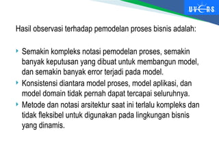 Hasil observasi terhadap pemodelan proses bisnis adalah:
 Semakin kompleks notasi pemodelan proses, semakin
banyak keputusan yang dibuat untuk membangun model,
dan semakin banyak error terjadi pada model.
 Konsistensi diantara model proses, model aplikasi, dan
model domain tidak pernah dapat tercapai seluruhnya.
 Metode dan notasi arsitektur saat ini terlalu kompleks dan
tidak fleksibel untuk digunakan pada lingkungan bisnis
yang dinamis.
 