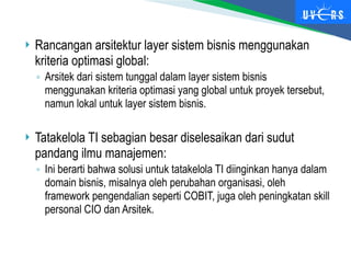  Rancangan arsitektur layer sistem bisnis menggunakan
kriteria optimasi global:
◦ Arsitek dari sistem tunggal dalam layer sistem bisnis
menggunakan kriteria optimasi yang global untuk proyek tersebut,
namun lokal untuk layer sistem bisnis.
 Tatakelola TI sebagian besar diselesaikan dari sudut
pandang ilmu manajemen:
◦ Ini berarti bahwa solusi untuk tatakelola TI diinginkan hanya dalam
domain bisnis, misalnya oleh perubahan organisasi, oleh
framework pengendalian seperti COBIT, juga oleh peningkatan skill
personal CIO dan Arsitek.
 