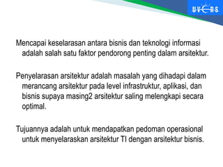 Mencapai keselarasan antara bisnis dan teknologi informasi
adalah salah satu faktor pendorong penting dalam arsitektur.
Penyelarasan arsitektur adalah masalah yang dihadapi dalam
merancang arsitektur pada level infrastruktur, aplikasi, dan
bisnis supaya masing2 arsitektur saling melengkapi secara
optimal.
Tujuannya adalah untuk mendapatkan pedoman operasional
untuk menyelaraskan arsitektur TI dengan arsitektur bisnis.
 
