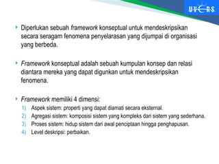  Diperlukan sebuah framework konseptual untuk mendeskripsikan
secara seragam fenomena penyelarasan yang dijumpai di organisasi
yang berbeda.
 Framework konseptual adalah sebuah kumpulan konsep dan relasi
diantara mereka yang dapat digunkan untuk mendeskripsikan
fenomena.
 Framework memiliki 4 dimensi:
1) Aspek sistem: properti yang dapat diamati secara eksternal.
2) Agregasi sistem: komposisi sistem yang kompleks dari sistem yang sederhana.
3) Proses sistem: hidup sistem dari awal penciptaan hingga penghapusan.
4) Level deskripsi: perbaikan.
 