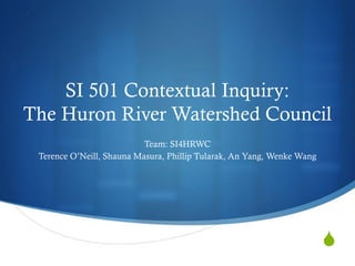 SI 501 Contextual Inquiry:
The Huron River Watershed Council
                           Team: SI4HRWC
 Terence O’Neill, Shauna Masura, Phillip Tularak, An Yang, Wenke Wang




                                                                        S
 