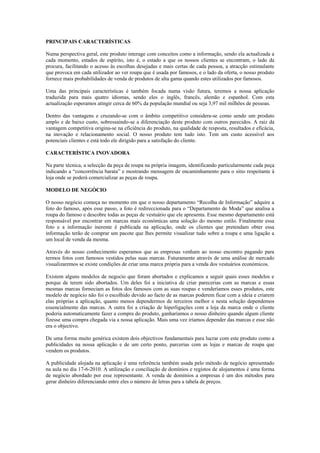 PRINCIPAIS CARACTERÍSTICAS

Numa perspectiva geral, este produto interage com conceitos como a informação, sendo ela actualizada a
cada momento, estados de espírito, isto é, o estado a que os nossos clientes se encontram, o lado da
procura, facilitando o acesso às escolhas desejadas e mais certas de cada pessoa, a atracção estimulante
que provoca em cada utilizador ao ver roupa que é usada por famosos, e o lado da oferta, o nosso produto
fornece mais probabilidades de venda de produtos de alta gama quando estes utilizados por famosos.

Uma das principais características é também focada numa visão futura, teremos a nossa aplicação
traduzida para mais quatro idiomas, sendo eles o inglês, francês, alemão e espanhol. Com esta
actualização esperamos atingir cerca de 60% da população mundial ou seja 3,97 mil milhões de pessoas.

Dentro das vantagens e cruzando-se com o âmbito competitivo considera-se como sendo um produto
amplo e de baixo custo, sobressaindo-se a diferenciação deste produto com outros parecidos. A raiz da
vantagem competitiva origina-se na eficiência do produto, na qualidade de resposta, resultados e eficácia,
na inovação e relacionamento social. O nosso produto tem tudo isto. Tem um custo acessível aos
potenciais clientes e está todo ele dirigido para a satisfação do cliente.

CARACTERÍSTICA INOVADORA

Na parte técnica, a selecção da peça de roupa na própria imagem, identificando particularmente cada peça
indicando a “concorrência barata” e mostrando mensagem de encaminhamento para o sitio respeitante à
loja onde se poderá comercializar as peças de roupa.

MODELO DE NEGÓCIO

O nosso negócio começa no momento em que o nosso departamento “Recolha de Informação” adquire a
foto do famoso, após esse passo, a foto é redireccionada para o “Departamento de Moda” que analisa a
roupa do famoso e descobre todas as peças de vestuário que ele apresenta. Esse mesmo departamento está
responsável por encontrar em marcas mais económicas uma solução do mesmo estilo. Finalmente essa
foto e a informação inerente é publicada na aplicação, onde os clientes que pretendam obter essa
informação terão de comprar um pacote que lhes permite visualizar tudo sobre a roupa e uma ligação a
um local de venda da mesma.

Através do nosso conhecimento esperamos que as empresas venham ao nosso encontro pagando para
termos fotos com famosos vestidos pelas suas marcas. Futuramente através de uma análise de mercado
visualizaremos se existe condições de criar uma marca própria para a venda dos vestuários económicos.

Existem alguns modelos de negocio que foram abortados e explicamos a seguir quais esses modelos e
porque de terem sido abortados. Um deles foi a iniciativa de criar parecerias com as marcas e essas
mesmas marcas forneciam as fotos dos famosos com as suas roupas e venderíamos esses produtos, este
modelo de negócio não foi o escolhido devido ao facto de as marcas poderem ficar com a ideia e criarem
elas próprias a aplicação, quanto menos dependermos de terceiros melhor e nesta solução dependemos
essencialmente das marcas. A outra foi a criação de hiperligações com a loja da marca onde o cliente
poderia automaticamente fazer a compra do produto, ganharíamos o nosso dinheiro quando algum cliente
fizesse uma compra chegada via a nossa aplicação. Mais uma vez iríamos depender das marcas e esse não
era o objectivo.

De uma forma muito genérica existem dois objectivos fundamentais para lucrar com este produto como a
publicidades na nossa aplicação e de um certo ponto, parcerias com as lojas e marcas de roupa que
vendem os produtos.

A publicidade alojada na aplicação é uma referência também usada pelo método de negócio apresentado
na aula no dia 17-6-2010. A utilização e conciliação de domínios e registos de alojamentos é uma forma
de negócio abordado por esse representante. A venda de domínios a empresas é um dos métodos para
gerar dinheiro diferenciando entre eles o número de letras para a tabela de preços.
 