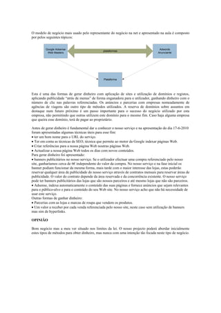 O modelo de negócio mais usado pelo representante do negócio na net e apresentado na aula é composto
por pelos seguintes tópicos:


         Google Adsense                                                              Adwords
                                                plataformas
          Web Masters                                                               Anunciante




                                                Plataforma




Esta é uma das formas de gerar dinheiro com aplicação de sites e utilização de domínios e registos,
aplicando publicidade “atrás de menus” de forma enganadora para o utilizador, ganhando dinheiro com o
número de clic nas palavras referenciadas. Os anúncios e parcerias com empresas nomeadamente de
agências de viagens são outro tipo de métodos utilizados. A reserva de domínios sobre assuntos em
destaque num futuro próximo é um passo importante para o sucesso do negócio utilizado por esta
empresa, não permitindo que outras utilizem este domínio para o mesmo fim. Caso haja alguma empresa
que queira esse domínio, terá de pagar ao proprietário.

Antes de gerar dinheiro é fundamental dar a conhecer o nosso serviço e na apresentação do dia 17-6-2010
foram apresentadas algumas técnicas úteis para esse fim:
 ter um bom nome para o URL do serviço.
 Ter em conta as técnicas de SEO, técnica que permite ao motor da Google indexar páginas Web.
 Criar referências para a nossa página Web noutras páginas Web.
 Actualizar a nossa página Web todos os dias com novos conteúdos.
Para gerar dinheiro foi apresentado:
 banners publicitários no nosso serviço. Se o utilizador efectuar uma compra referenciado pelo nosso
site, ganharíamos cerca de 6€ independente do valor da compra. No nosso serviço e na fase inicial os
banner podiam funcionar da mesma forma, mais tarde com o maior interesse das lojas, estas poderão
reservar qualquer área de publicidade do nosso serviço através de contratos mensais para reservar áreas de
publicidade. O valor do contrato depende da área reservada e da concorrência existente. O nosso serviço
pode ter banners publicitários das lojas que são nossos parceiros e até mesmo lojas que não são parceiros.
 Adsense, indexa automaticamente o conteúdo das suas páginas e fornece anúncios que sejam relevantes
para o público-alvo e para o conteúdo do seu Web site. No nosso serviço acho que não há necessidade de
usar este serviço.
Outras formas de ganhar dinheiro:
 Parcerias com as lojas e marcas de roupa que vendem os produtos.
 Um valor a receber por cada venda referenciada pelo nosso site, neste caso sem utilização de banners
mas sim de hyperlinks.

OPINIÃO

Bom negócio mas a meu ver situado nos limites da lei. O nosso projecto poderá abordar inicialmente
estes tipos de métodos para obter dinheiro, mas nunca com uma intenção tão focada neste tipo de negócio.
 