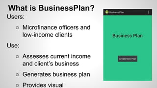 What is BusinessPlan?
Users:
○ Microfinance officers and
low-income clients
Use:
○ Assesses current income
and client’s business
○ Generates business plan
○ Provides visual
 