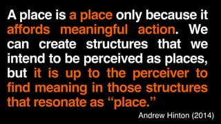 A place is a place only because it
affords meaningful action. We
can create structures that we
intend to be perceived as places,
but it is up to the perceiver to
find meaning in those structures
that resonate as “place.”
Andrew Hinton (2014)
 