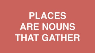 PLACES
ARE NOUNS
THAT GATHER
 