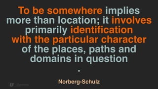 To be somewhere implies
more than location; it involves
primarily identification  
with the particular character  
of the places, paths and
domains in question
.
 
Norberg-Schulz
 