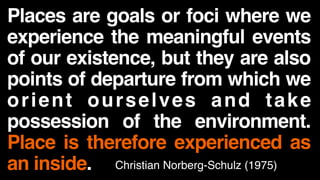 Places are goals or foci where we
experience the meaningful events
of our existence, but they are also
points of departure from which we
orient ourselves and take
possession of the environment.
Place is therefore experienced as
an inside. Christian Norberg-Schulz (1975)
 