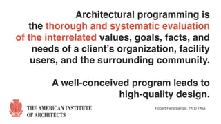 Architectural programming is  
the thorough and systematic evaluation  
of the interrelated values, goals, facts, and
needs of a client’s organization, facility
users, and the surrounding community.  
 
A well-conceived program leads to
high-quality design.
Robert Hershberger, Ph.D FAIA
 