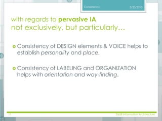 Consistency 
with regards to pervasive IA 
not exclusively, but particularly… 
3/20/2013 
 Consistency of DESIGN elements & VOICE helps to 
establish personality and place. 
 Consistency of LABELING and ORGANIZATION 
helps with orientation and way-finding. 
11 SI658 Information Architecture 
 