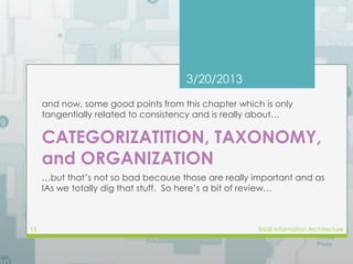 3/20/2013 
and now, some good points from this chapter which is only 
tangentially related to consistency and is really about… 
CATEGORIZATITION, TAXONOMY, 
and ORGANIZATION 
…but that’s not so bad because those are really important and as 
IAs we totally dig that stuff. So here’s a bit of review… 
15 SI658 Information Architecture 
 