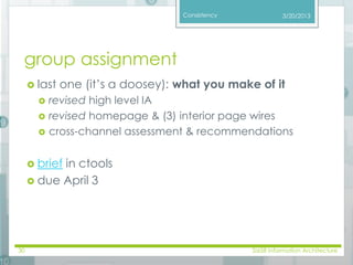 Consistency 
group assignment 
 last one (it’s a doosey): what you make of it 
 revised high level IA 
 revised homepage & (3) interior page wires 
 cross-channel assessment & recommendations 
 brief in ctools 
 due April 3 
3/20/2013 
30 SI658 Information Architecture 
 