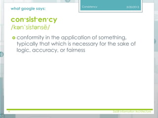 Consistency 
what google says: 
con·sist·en·cy 
/kənˈsistənsē/ 
3/20/2013 
 conformity in the application of something, 
typically that which is necessary for the sake of 
logic, accuracy, or fairness 
4 SI658 Information Architecture 
 