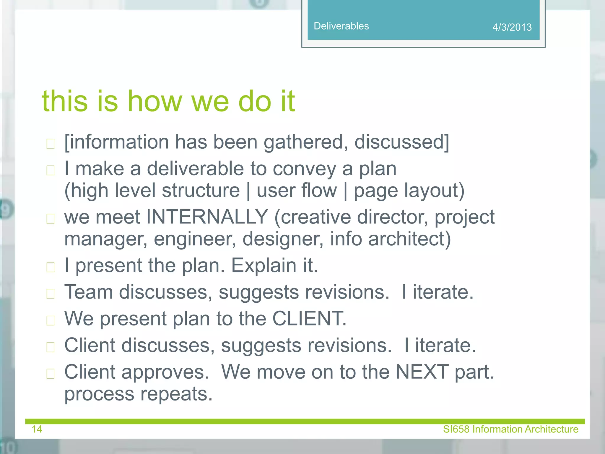 Deliverables 
this is how we do it 
4/3/2013 
 [information has been gathered, discussed] 
 I make a deliverable to convey a plan 
(high level structure | user flow | page layout) 
 we meet INTERNALLY (creative director, project 
manager, engineer, designer, info architect) 
 I present the plan. Explain it. 
 Team discusses, suggests revisions. I iterate. 
 We present plan to the CLIENT. 
 Client discusses, suggests revisions. I iterate. 
 Client approves. We move on to the NEXT part. 
process repeats. 
14 SI658 Information Architecture 
 