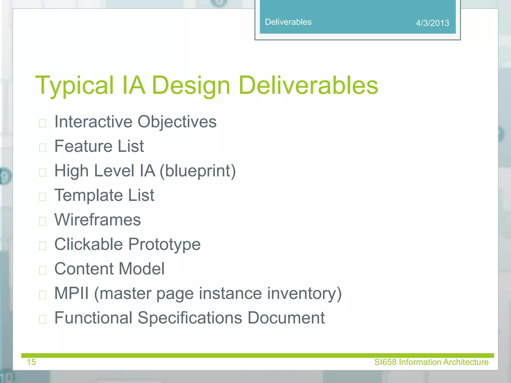 Deliverables 
Typical IA Design Deliverables 
 Interactive Objectives 
 Feature List 
 High Level IA (blueprint) 
 Template List 
 Wireframes 
 Clickable Prototype 
 Content Model 
 MPII (master page instance inventory) 
 Functional Specifications Document 
4/3/2013 
15 SI658 Information Architecture 
 