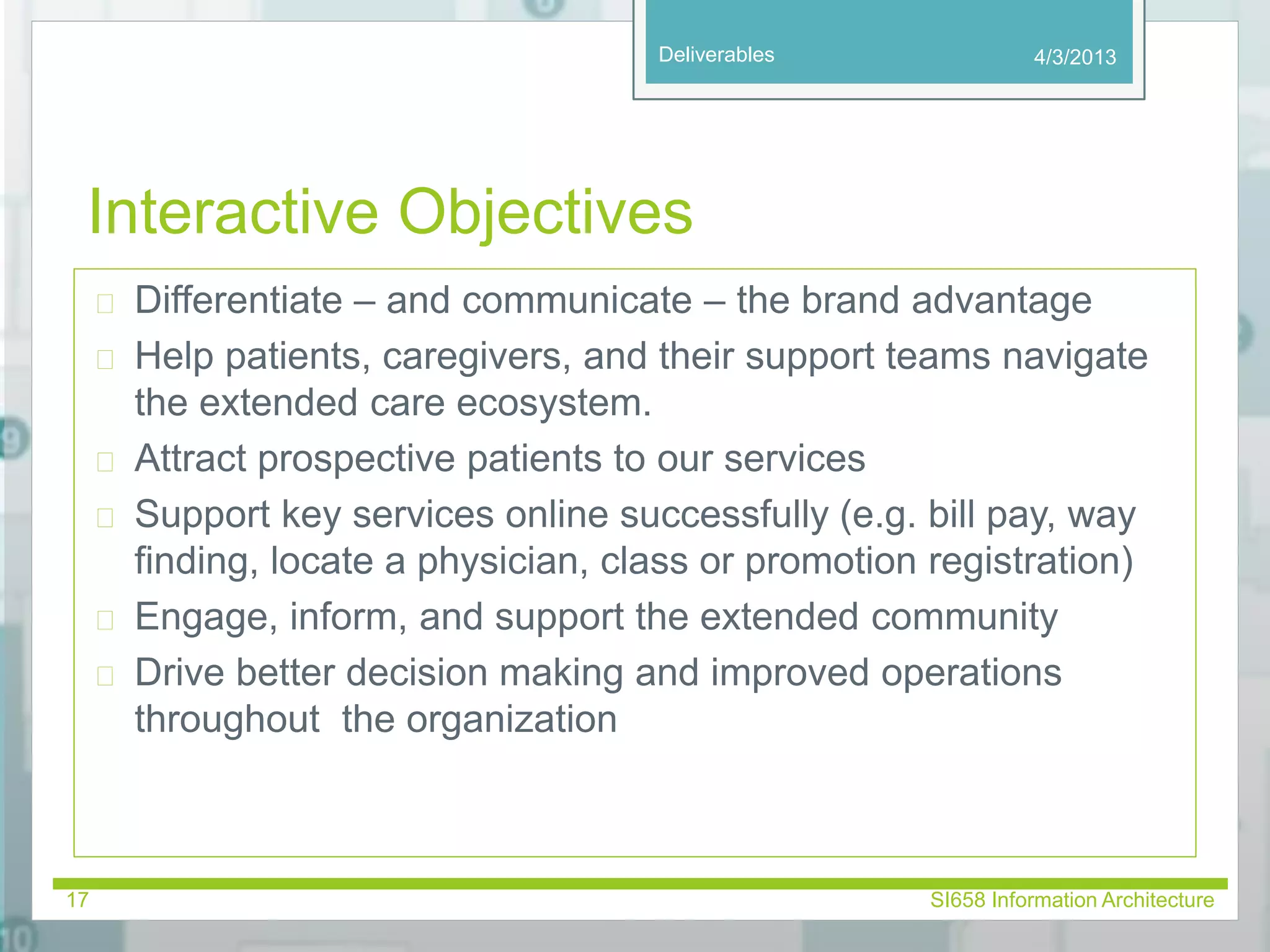 Deliverables 
Interactive Objectives 
 Differentiate – and communicate – the brand advantage 
 Help patients, caregivers, and their support teams navigate 
the extended care ecosystem. 
 Attract prospective patients to our services 
 Support key services online successfully (e.g. bill pay, way 
finding, locate a physician, class or promotion registration) 
 Engage, inform, and support the extended community 
 Drive better decision making and improved operations 
throughout the organization 
4/3/2013 
17 SI658 Information Architecture 
 