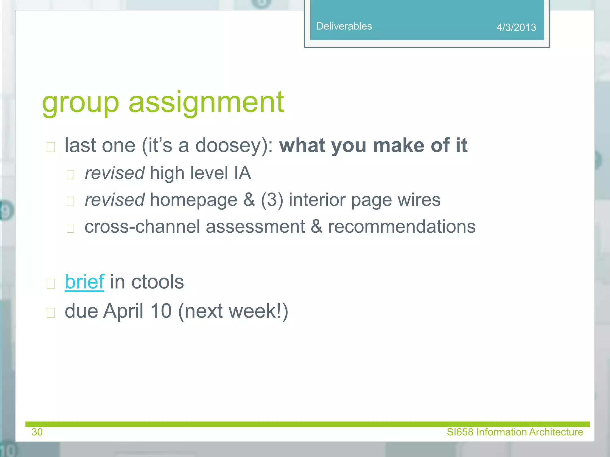Deliverables 
group assignment 
 last one (it’s a doosey): what you make of it 
 revised high level IA 
 revised homepage & (3) interior page wires 
 cross-channel assessment & recommendations 
 brief in ctools 
 due April 10 (next week!) 
4/3/2013 
30 SI658 Information Architecture 
 