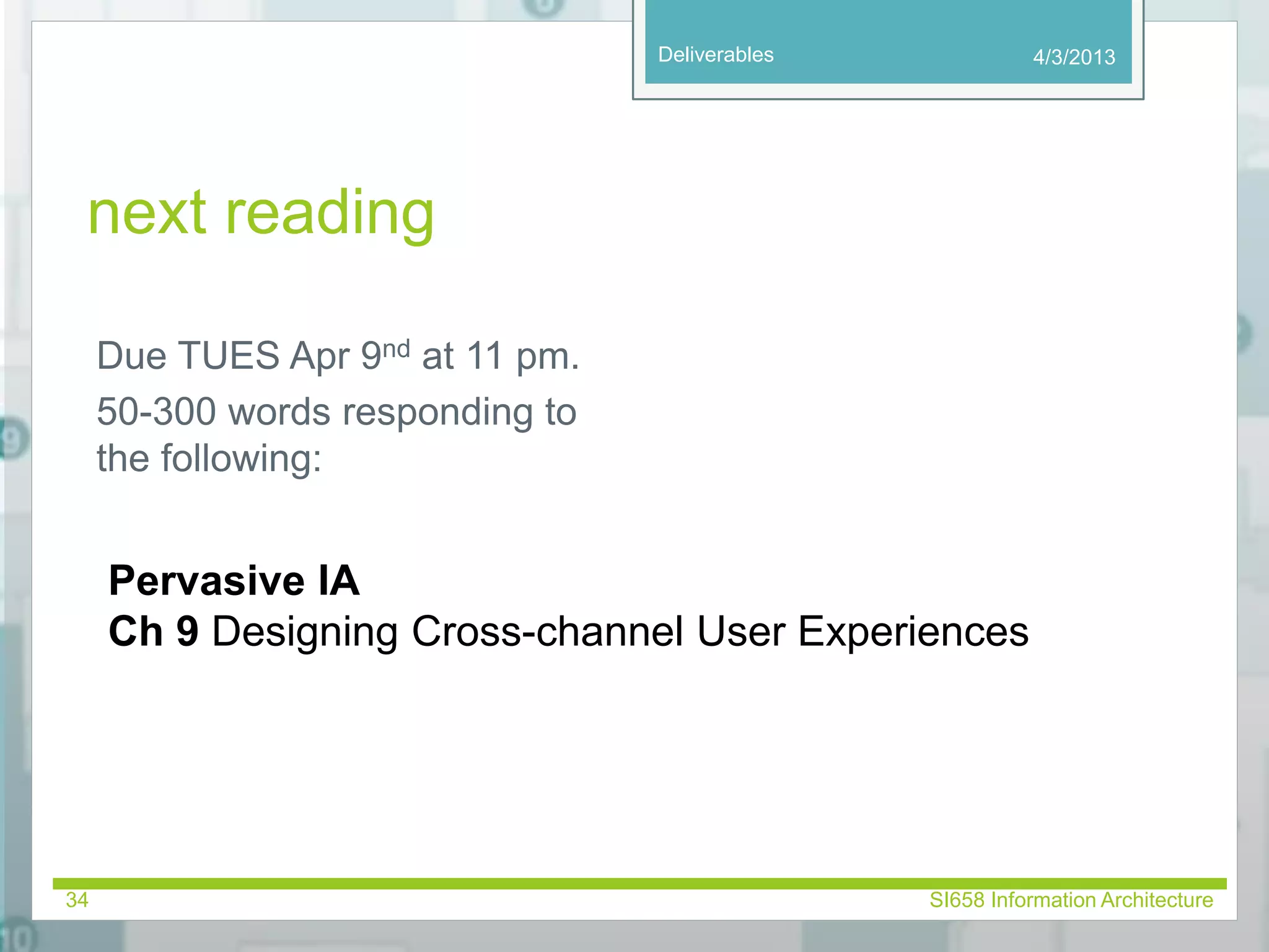 Deliverables 
next reading 
Due TUES Apr 9nd at 11 pm. 
50-300 words responding to 
the following: 
4/3/2013 
Pervasive IA 
Ch 9 Designing Cross-channel User Experiences 
34 SI658 Information Architecture 
 