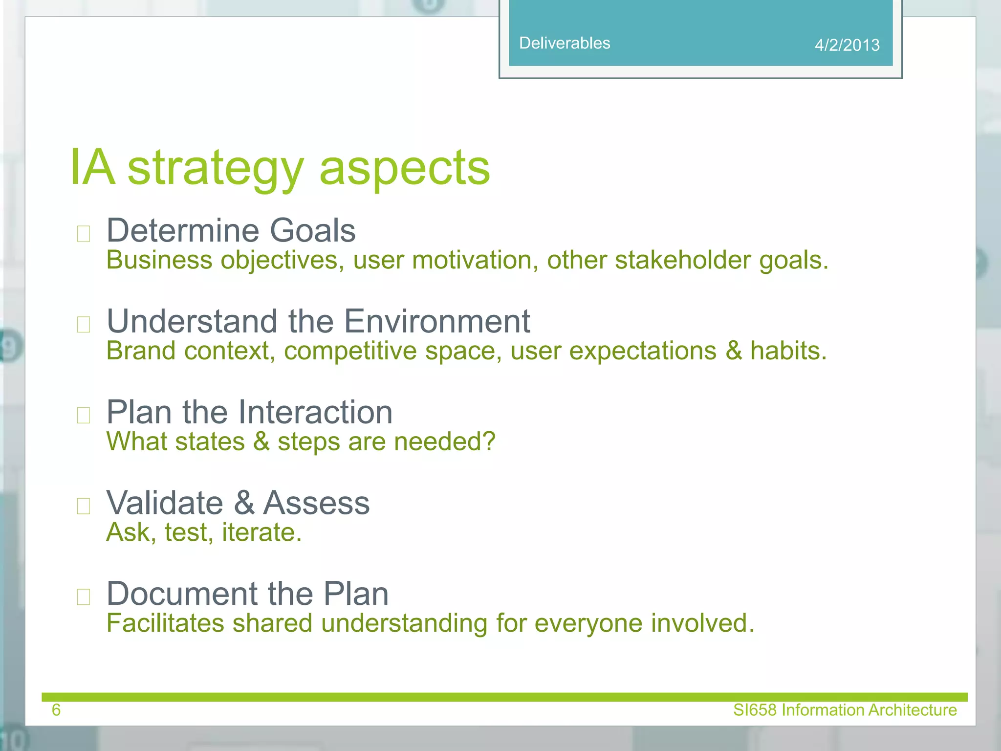 Deliverables 
IA strategy aspects 
 Determine Goals 
Business objectives, user motivation, other stakeholder goals. 
 Understand the Environment 
Brand context, competitive space, user expectations & habits. 
 Plan the Interaction 
What states & steps are needed? 
 Validate & Assess 
Ask, test, iterate. 
 Document the Plan 
Facilitates shared understanding for everyone involved. 
4/2/2013 
6 SI658 Information Architecture 
 
