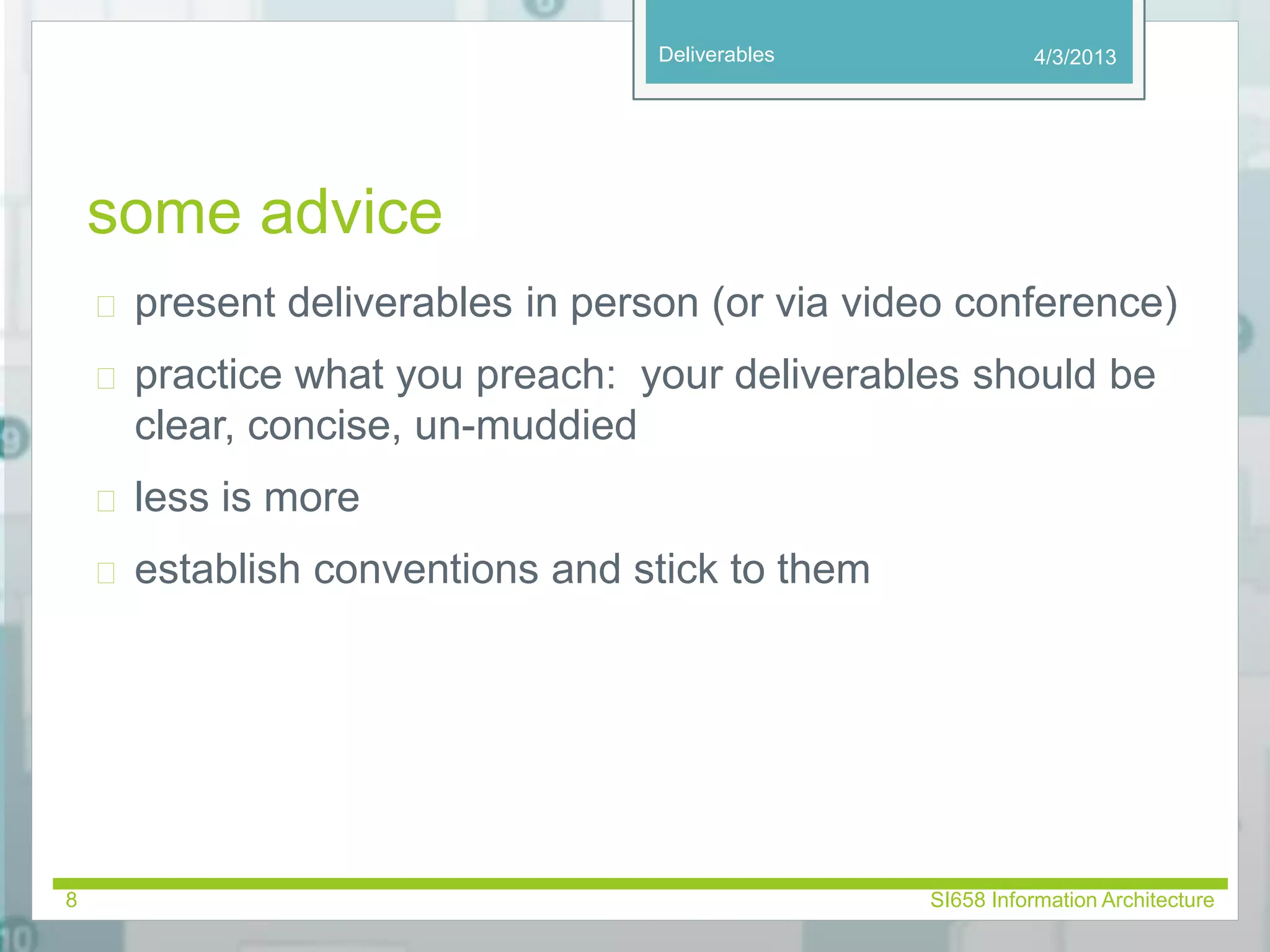 Deliverables 
some advice 
 present deliverables in person (or via video conference) 
 practice what you preach: your deliverables should be 
clear, concise, un-muddied 
 less is more 
 establish conventions and stick to them 
4/3/2013 
8 SI658 Information Architecture 
 