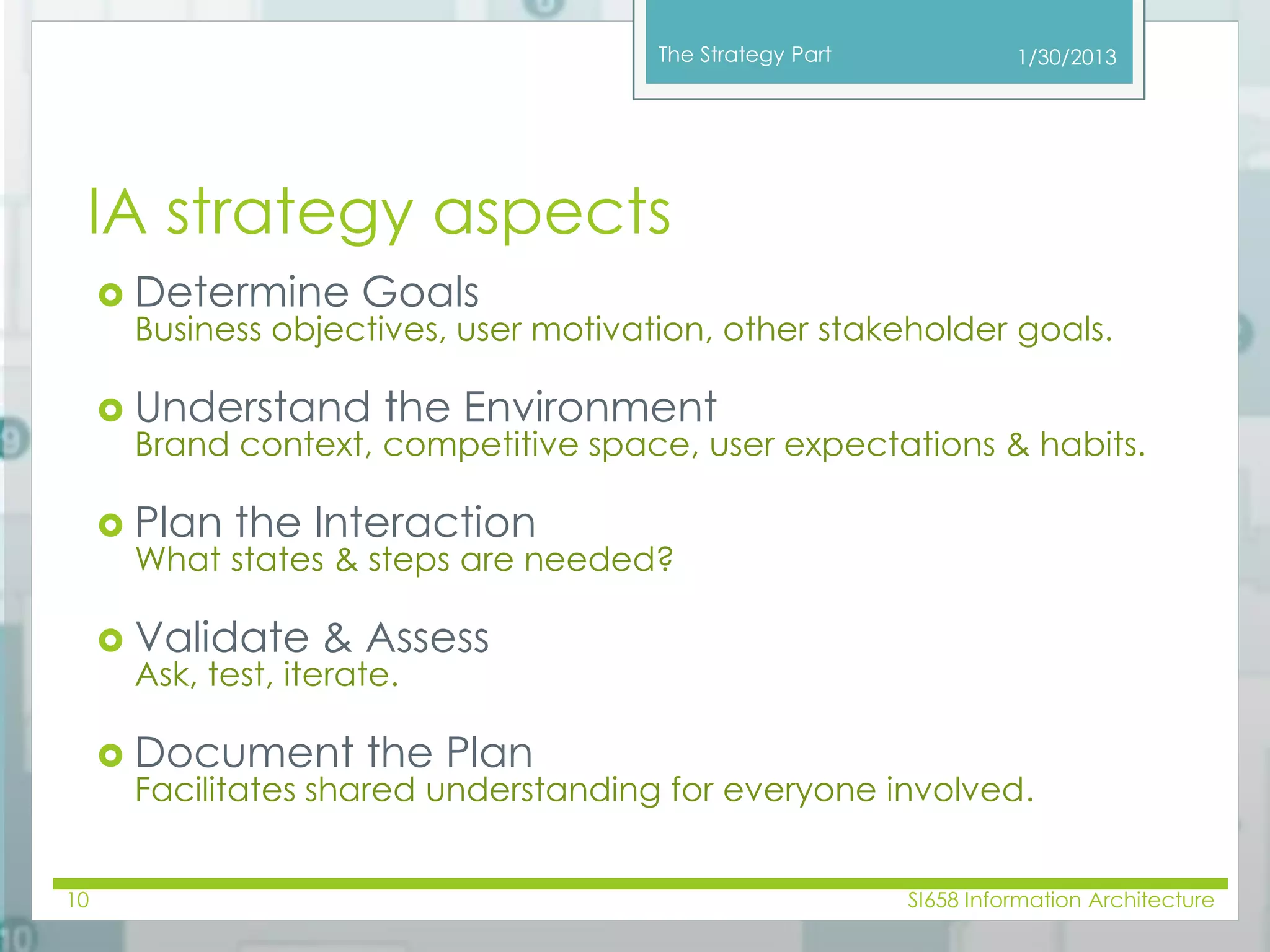 The Strategy Part 
IA strategy aspects 
 Determine Goals 
1/30/2013 
Business objectives, user motivation, other stakeholder goals. 
 Understand the Environment 
Brand context, competitive space, user expectations & habits. 
 Plan the Interaction 
What states & steps are needed? 
 Validate & Assess 
Ask, test, iterate. 
 Document the Plan 
Facilitates shared understanding for everyone involved. 
10 SI658 Information Architecture 
 