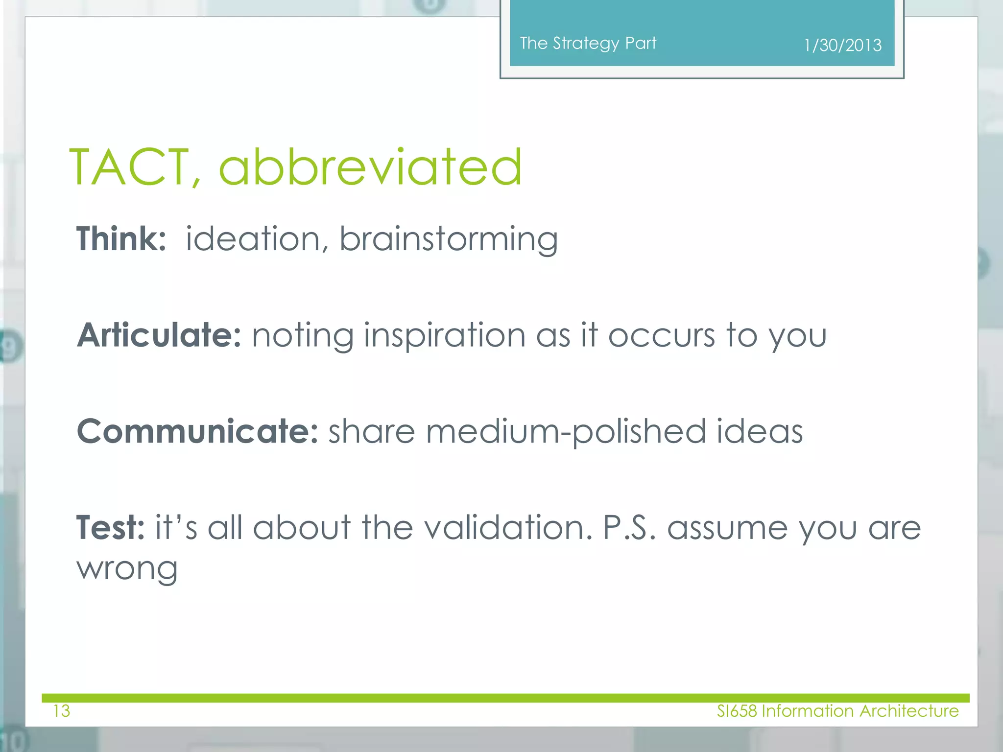 The Strategy Part 
TACT, abbreviated 
Think: ideation, brainstorming 
1/30/2013 
Articulate: noting inspiration as it occurs to you 
Communicate: share medium-polished ideas 
Test: it’s all about the validation. P.S. assume you are 
wrong 
13 SI658 Information Architecture 
 