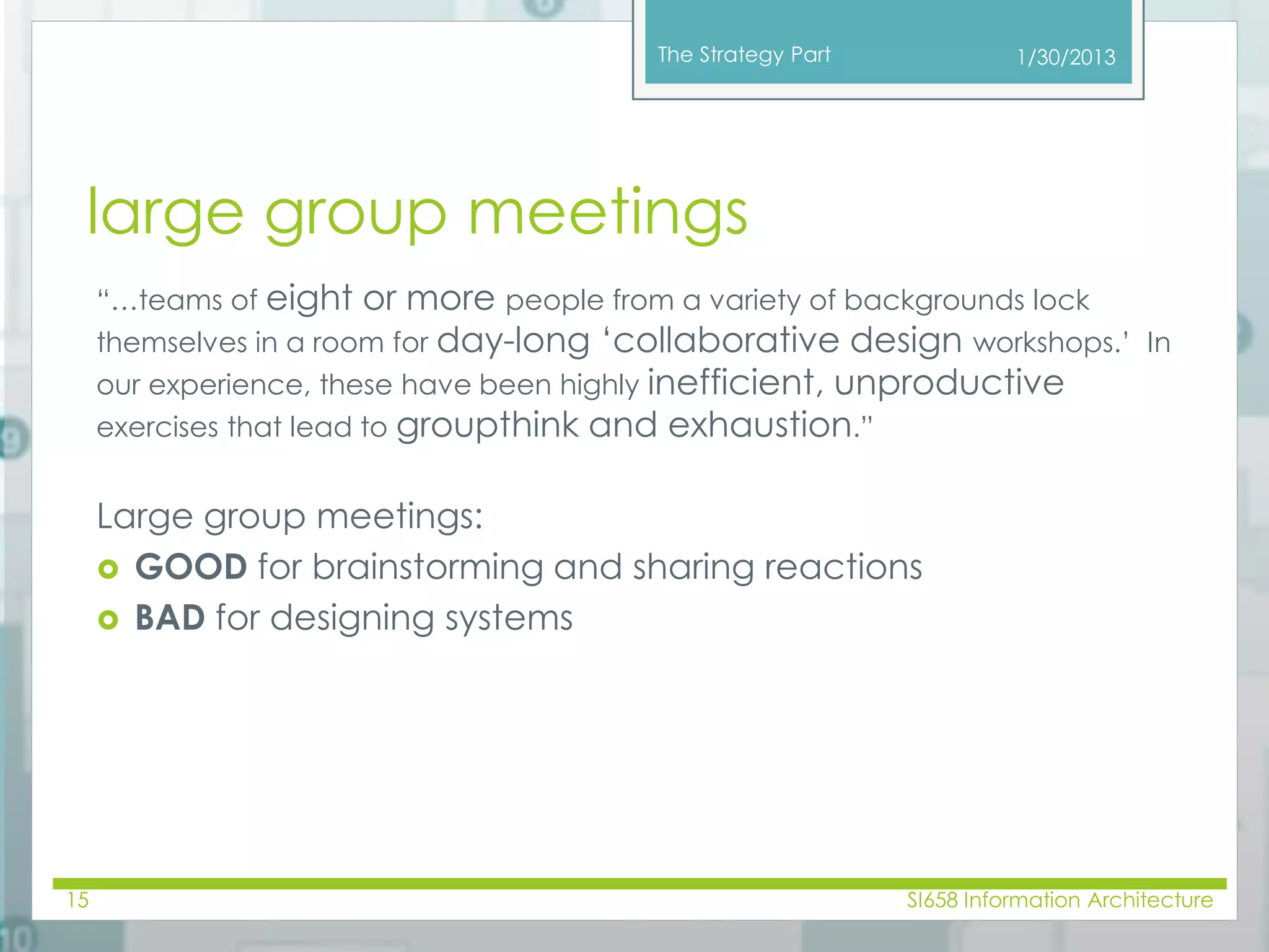 The Strategy Part 
large group meetings 
“…teams of eight or more people from a variety of backgrounds lock 
themselves in a room for day-long ‘collaborative design workshops.’ In 
our experience, these have been highly inefficient, unproductive 
exercises that lead to groupthink and exhaustion.” 
Large group meetings: 
 GOOD for brainstorming and sharing reactions 
 BAD for designing systems 
1/30/2013 
15 SI658 Information Architecture 
 