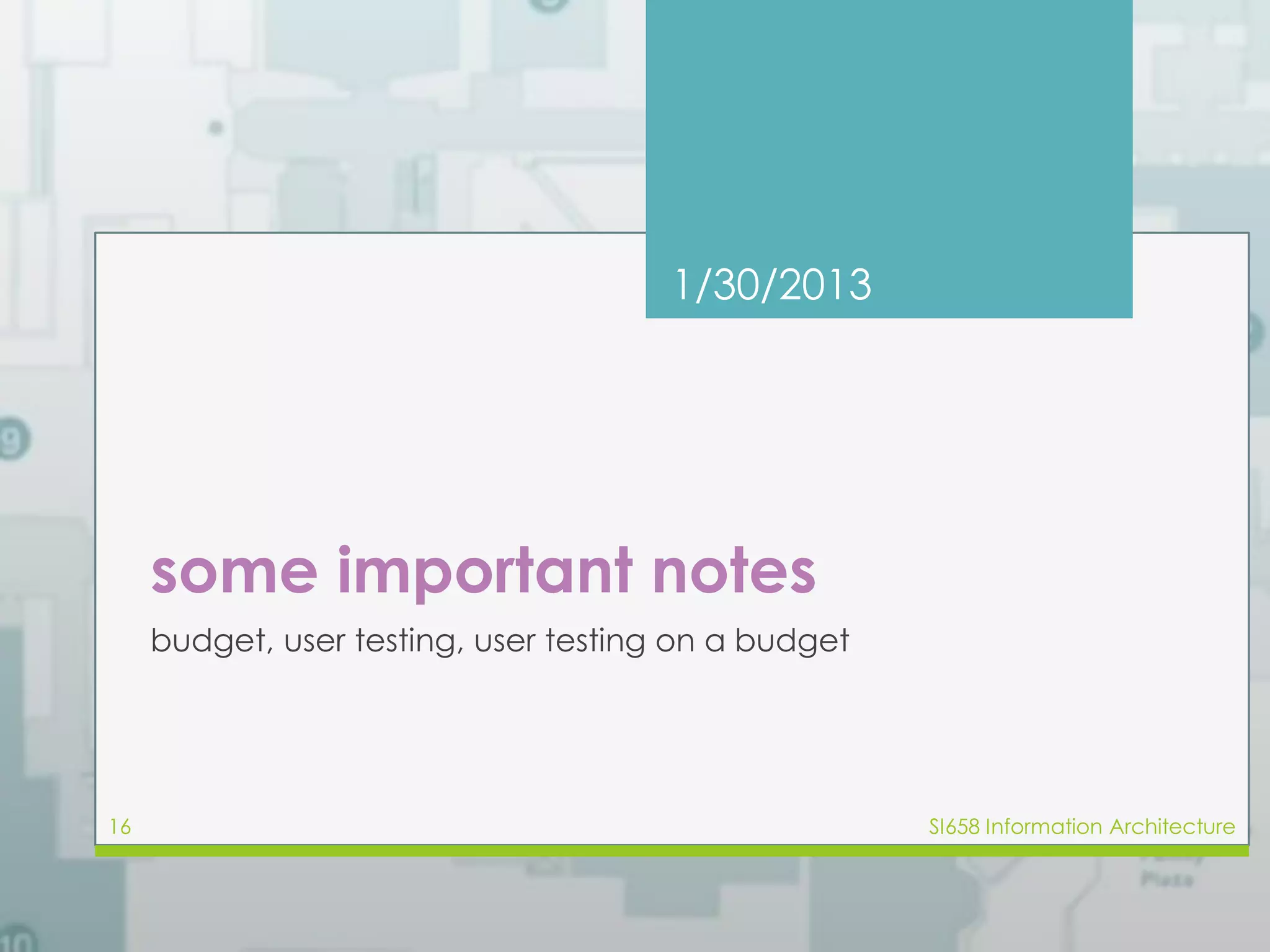 1/30/2013 
some important notes 
budget, user testing, user testing on a budget 
16 SI658 Information Architecture 
 