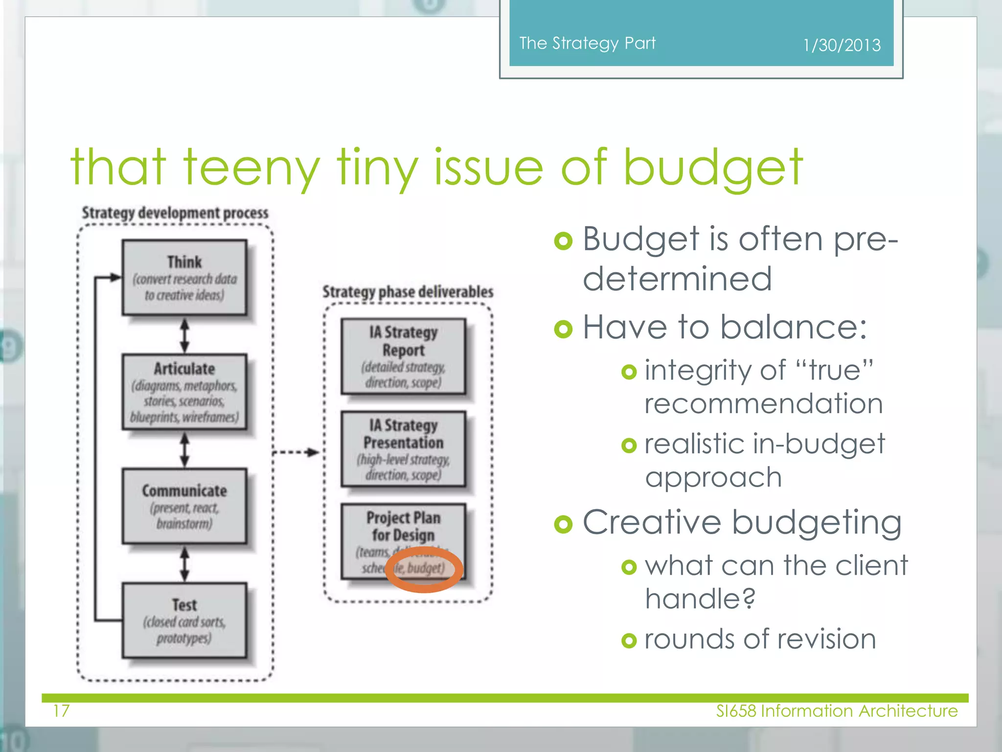 The Strategy Part 
1/30/2013 
that teeny tiny issue of budget 
 Budget is often pre-determined 
 Have to balance: 
 integrity of “true” 
recommendation 
 realistic in-budget 
approach 
 Creative budgeting 
 what can the client 
handle? 
 rounds of revision 
17 SI658 Information Architecture 
 