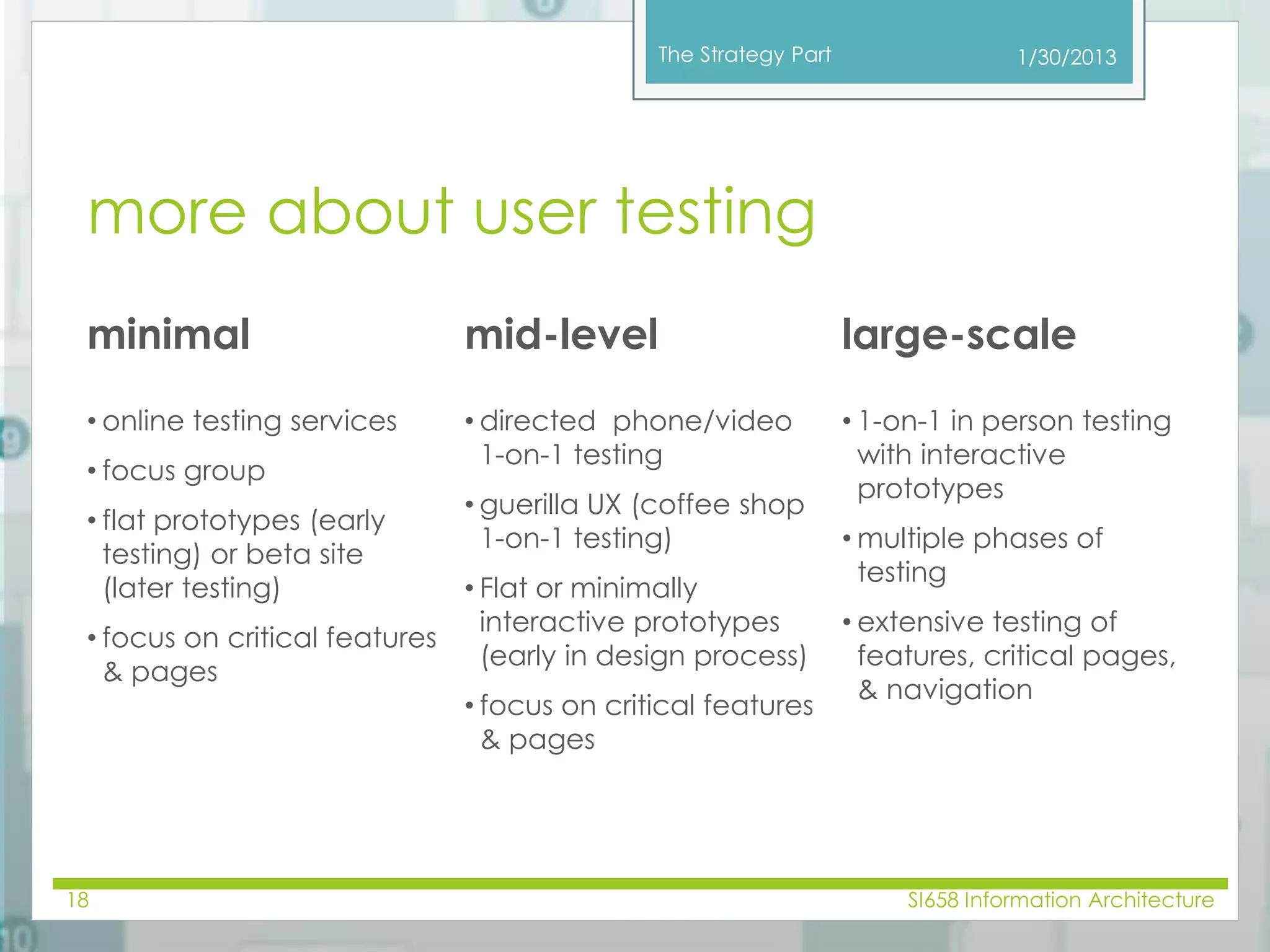 The Strategy Part 
more about user testing 
1/30/2013 
minimal mid-level large-scale 
• online testing services 
• focus group 
• flat prototypes (early 
testing) or beta site 
(later testing) 
• focus on critical features 
& pages 
• directed phone/video 
1-on-1 testing 
• guerilla UX (coffee shop 
1-on-1 testing) 
• Flat or minimally 
interactive prototypes 
(early in design process) 
• focus on critical features 
& pages 
• 1-on-1 in person testing 
with interactive 
prototypes 
• multiple phases of 
testing 
• extensive testing of 
features, critical pages, 
& navigation 
18 SI658 Information Architecture 
 