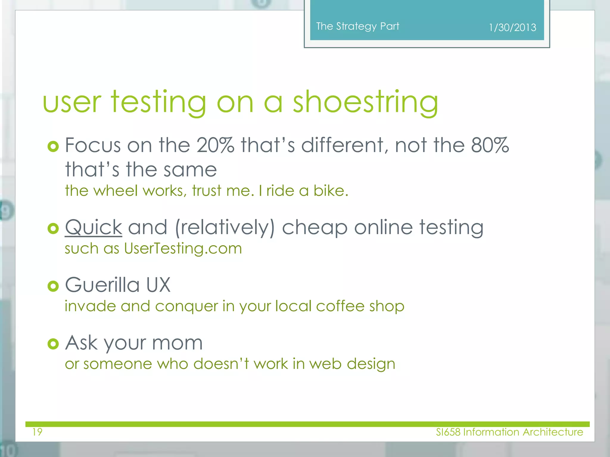 The Strategy Part 
user testing on a shoestring 
 Focus on the 20% that’s different, not the 80% 
that’s the same 
the wheel works, trust me. I ride a bike. 
 Quick and (relatively) cheap online testing 
such as UserTesting.com 
 Guerilla UX 
invade and conquer in your local coffee shop 
 Ask your mom 
or someone who doesn’t work in web design 
1/30/2013 
19 SI658 Information Architecture 
 
