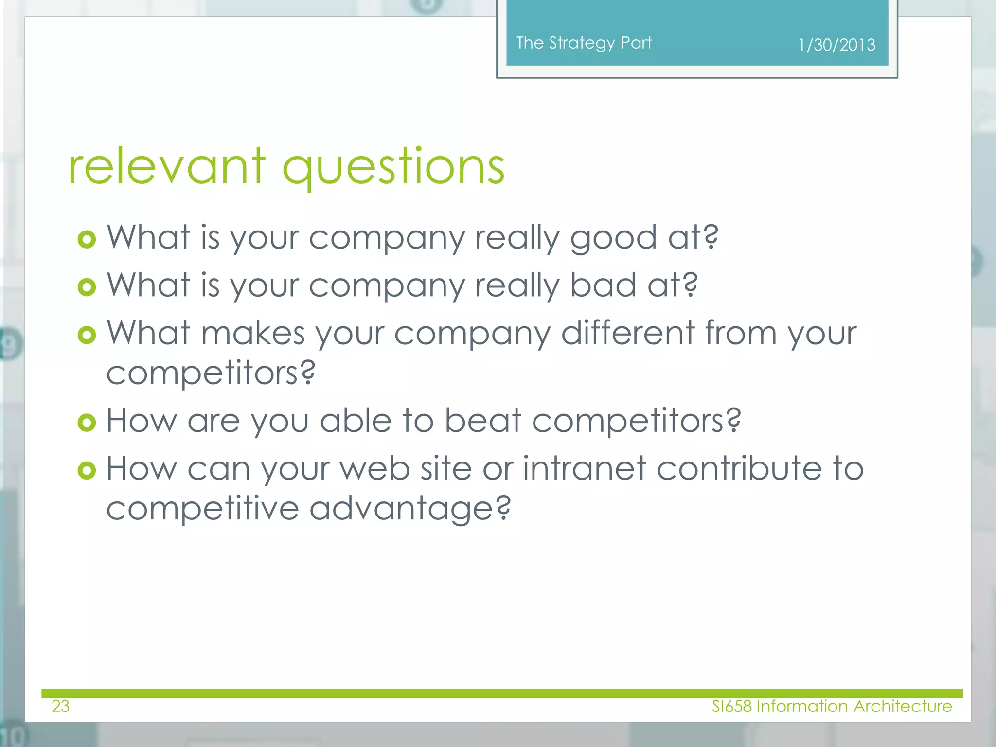 The Strategy Part 
relevant questions 
What is your company really good at? 
What is your company really bad at? 
1/30/2013 
What makes your company different from your 
competitors? 
 How are you able to beat competitors? 
 How can your web site or intranet contribute to 
competitive advantage? 
23 SI658 Information Architecture 
 