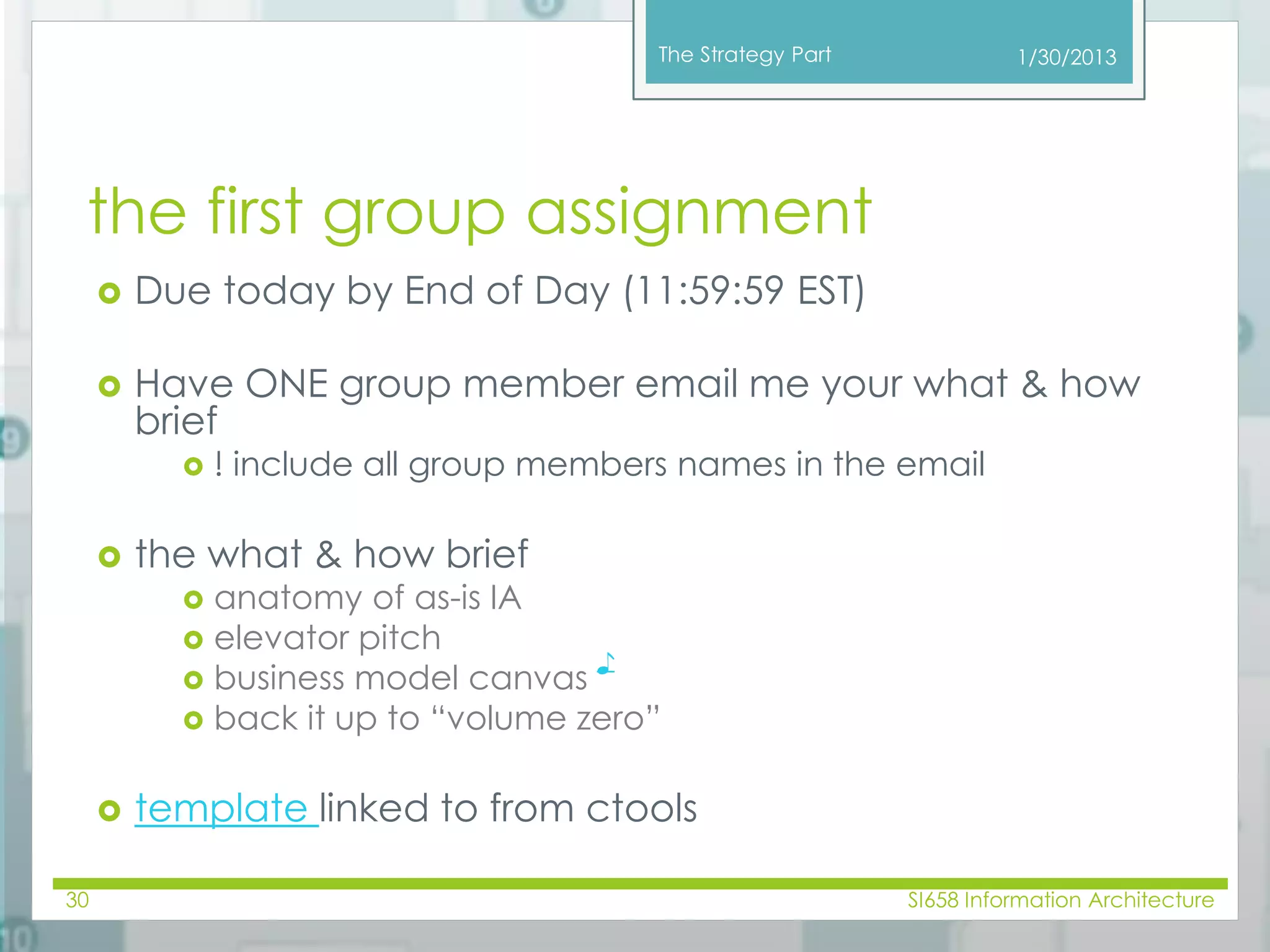 The Strategy Part 
the first group assignment 
 Due today by End of Day (11:59:59 EST) 
 Have ONE group member email me your what & how 
brief 
 ! include all group members names in the email 
 the what & how brief 
 anatomy of as-is IA 
 elevator pitch 
 business model canvas 
♪ 
 back it up to “volume zero” 
 template linked to from ctools 
1/30/2013 
30 SI658 Information Architecture 
 