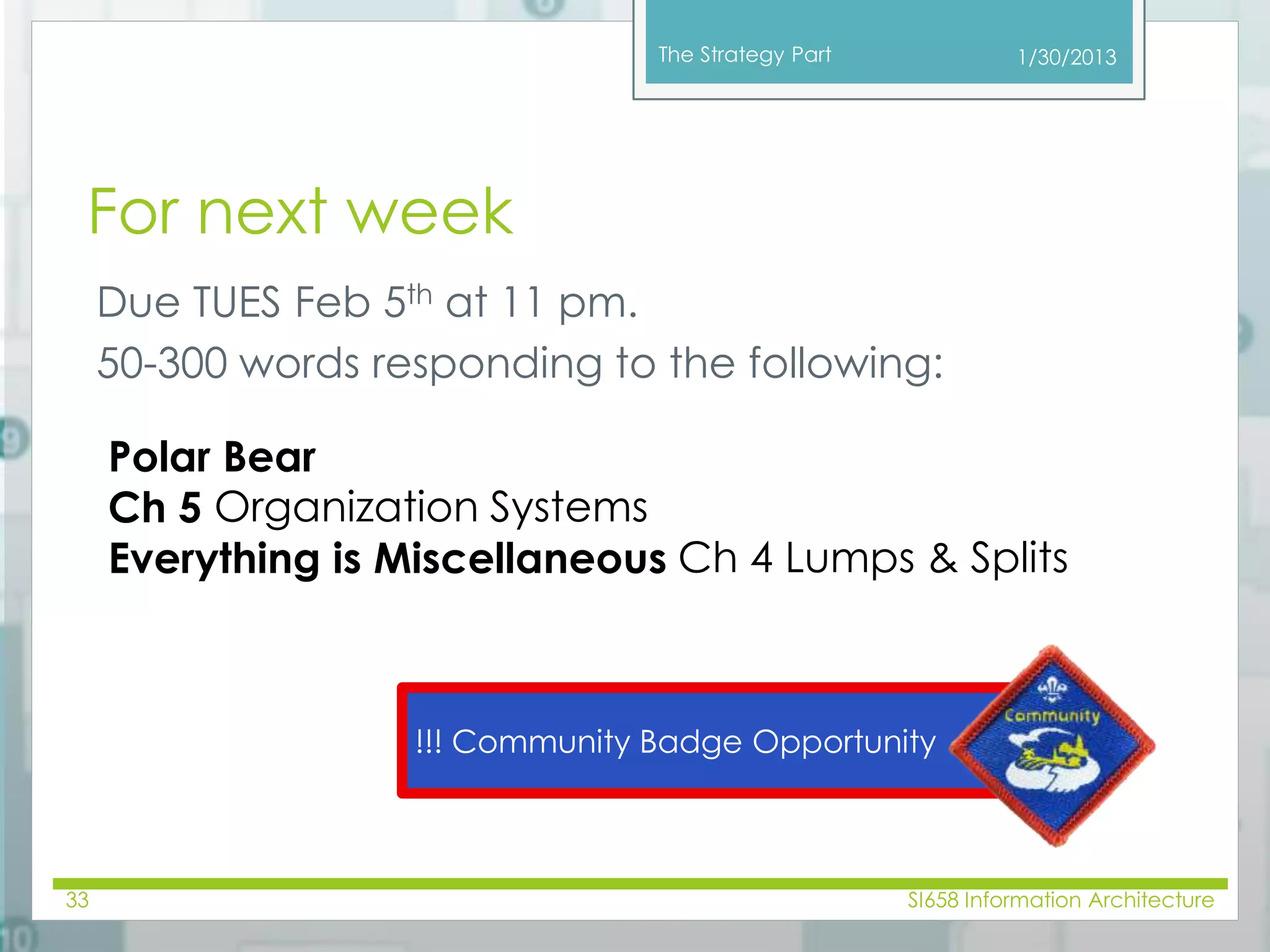 The Strategy Part 
For next week 
Due TUES Feb 5th at 11 pm. 
50-300 words responding to the following: 
1/30/2013 
Polar Bear 
Ch 5 Organization Systems 
Everything is Miscellaneous Ch 4 Lumps & Splits 
!!! Community Badge Opportunity 
33 SI658 Information Architecture 
 