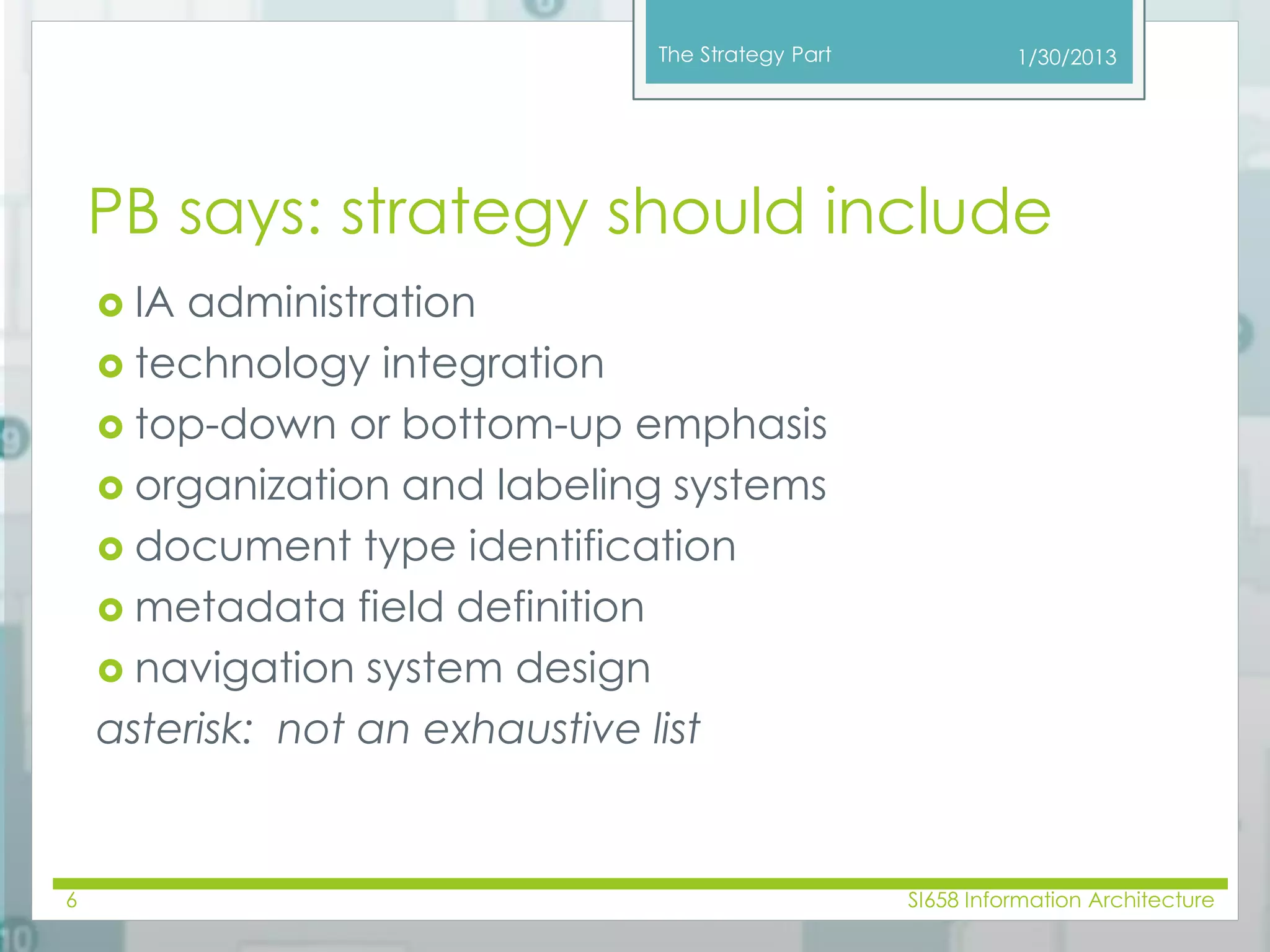 The Strategy Part 
PB says: strategy should include 
 IA administration 
 technology integration 
 top-down or bottom-up emphasis 
 organization and labeling systems 
 document type identification 
 metadata field definition 
 navigation system design 
asterisk: not an exhaustive list 
6 
1/30/2013 
SI658 Information Architecture 
 