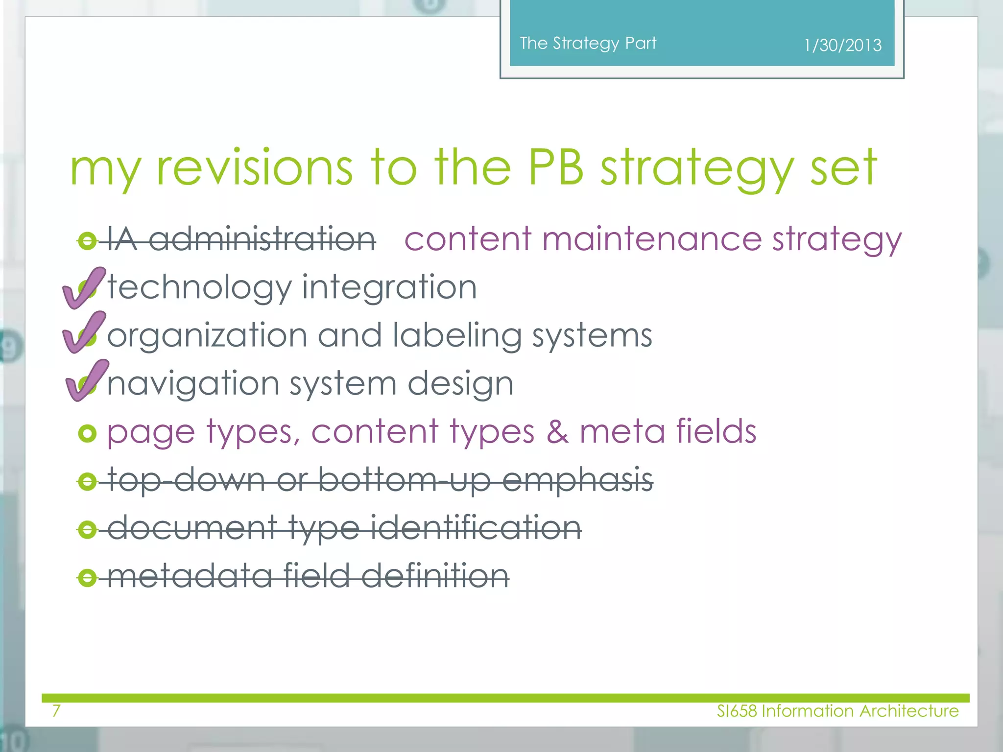 The Strategy Part 
my revisions to the PB strategy set 
 IA administration content maintenance strategy 
 technology integration 
 organization and labeling systems 
 navigation system design 
 page types, content types & meta fields 
 top-down or bottom-up emphasis 
 document type identification 
 metadata field definition 
1/30/2013 
7 SI658 Information Architecture 
 