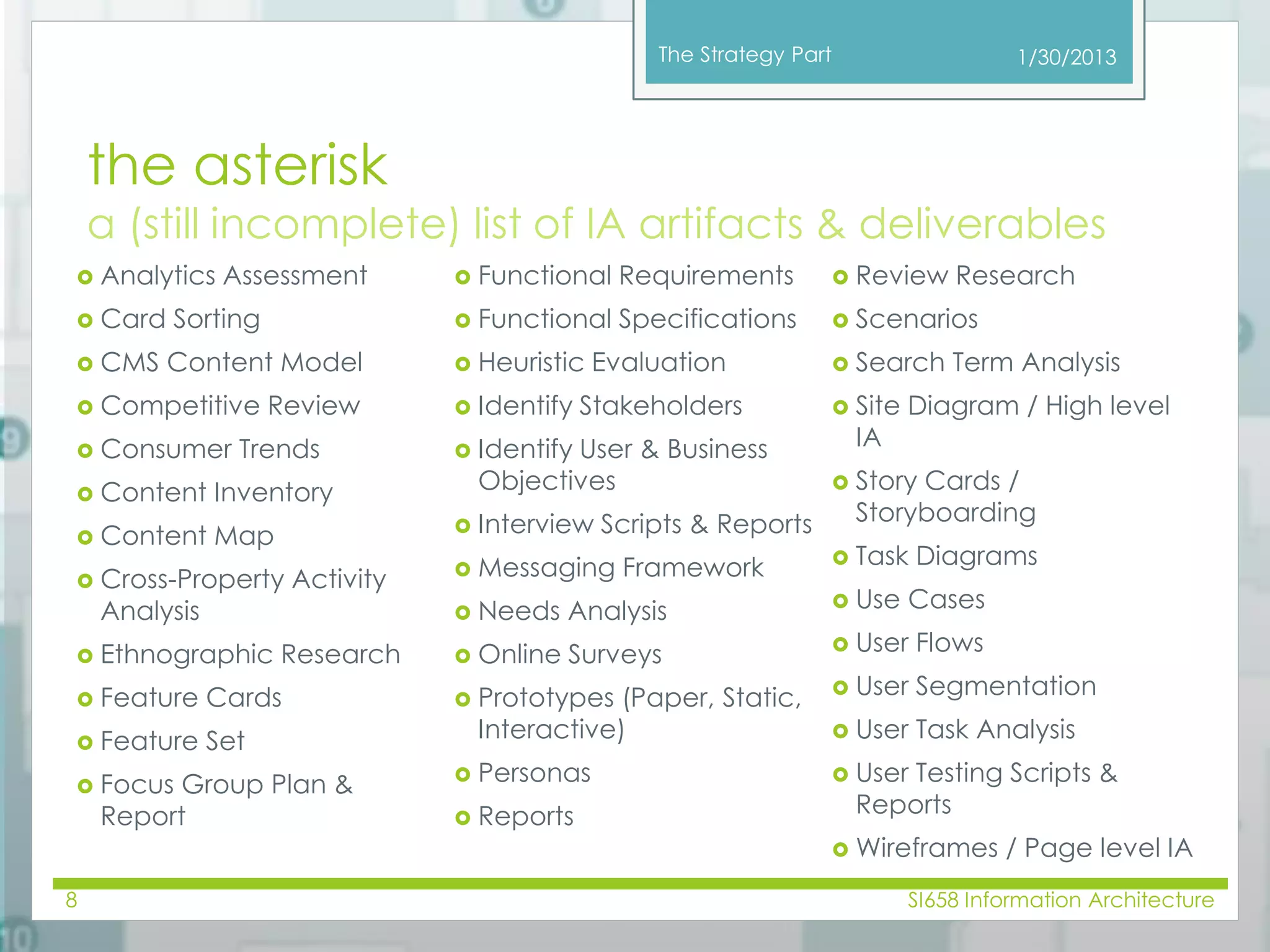 The Strategy Part 
1/30/2013 
the asterisk 
a (still incomplete) list of IA artifacts & deliverables 
 Analytics Assessment 
 Card Sorting 
 CMS Content Model 
 Competitive Review 
 Consumer Trends 
 Content Inventory 
 Content Map 
 Cross-Property Activity 
Analysis 
 Ethnographic Research 
 Feature Cards 
 Feature Set 
 Focus Group Plan & 
Report 
 Functional Requirements 
 Functional Specifications 
 Heuristic Evaluation 
 Identify Stakeholders 
 Identify User & Business 
Objectives 
 Interview Scripts & Reports 
 Messaging Framework 
 Needs Analysis 
 Online Surveys 
 Prototypes (Paper, Static, 
Interactive) 
 Personas 
 Reports 
 Review Research 
 Scenarios 
 Search Term Analysis 
 Site Diagram / High level 
IA 
 Story Cards / 
Storyboarding 
 Task Diagrams 
 Use Cases 
 User Flows 
 User Segmentation 
 User Task Analysis 
 User Testing Scripts & 
Reports 
 Wireframes / Page level IA 
8 SI658 Information Architecture 
 