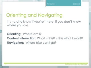 Navigation 
2/20/2013 
Orienting and Navigating 
it’s hard to know if you’re ‘there’ if you don’t know 
where you are 
Orienting: Where am I? 
Content Interaction: What is this? Is this what I want? 
Navigating: Where else can I go? 
12 SI658 Information Architecture 
 