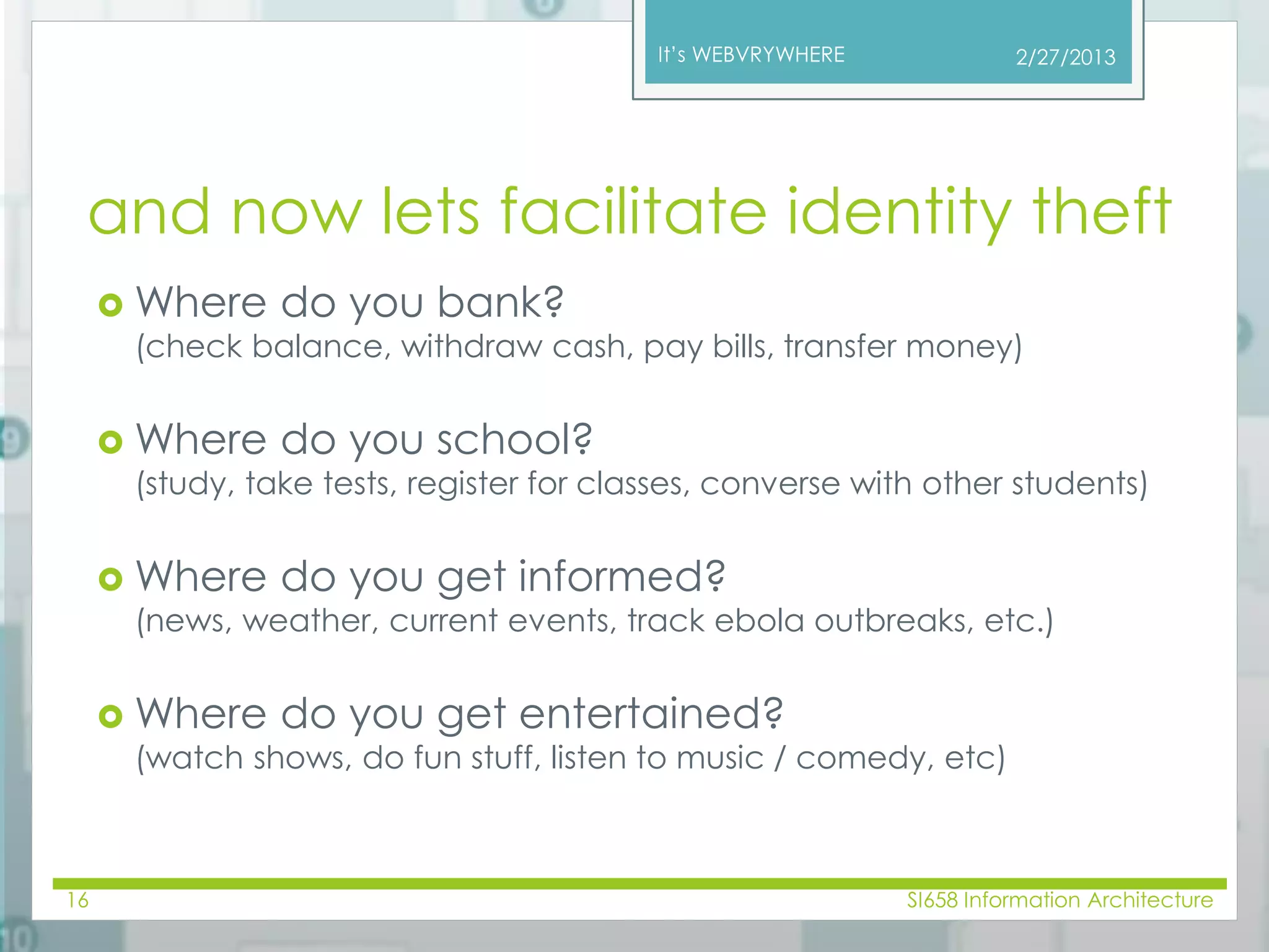 It’s WEBVRYWHERE 
and now lets facilitate identity theft 
Where do you bank? 
(check balance, withdraw cash, pay bills, transfer money) 
Where do you school? 
(study, take tests, register for classes, converse with other students) 
Where do you get informed? 
(news, weather, current events, track ebola outbreaks, etc.) 
Where do you get entertained? 
(watch shows, do fun stuff, listen to music / comedy, etc) 
2/27/2013 
16 SI658 Information Architecture 
 