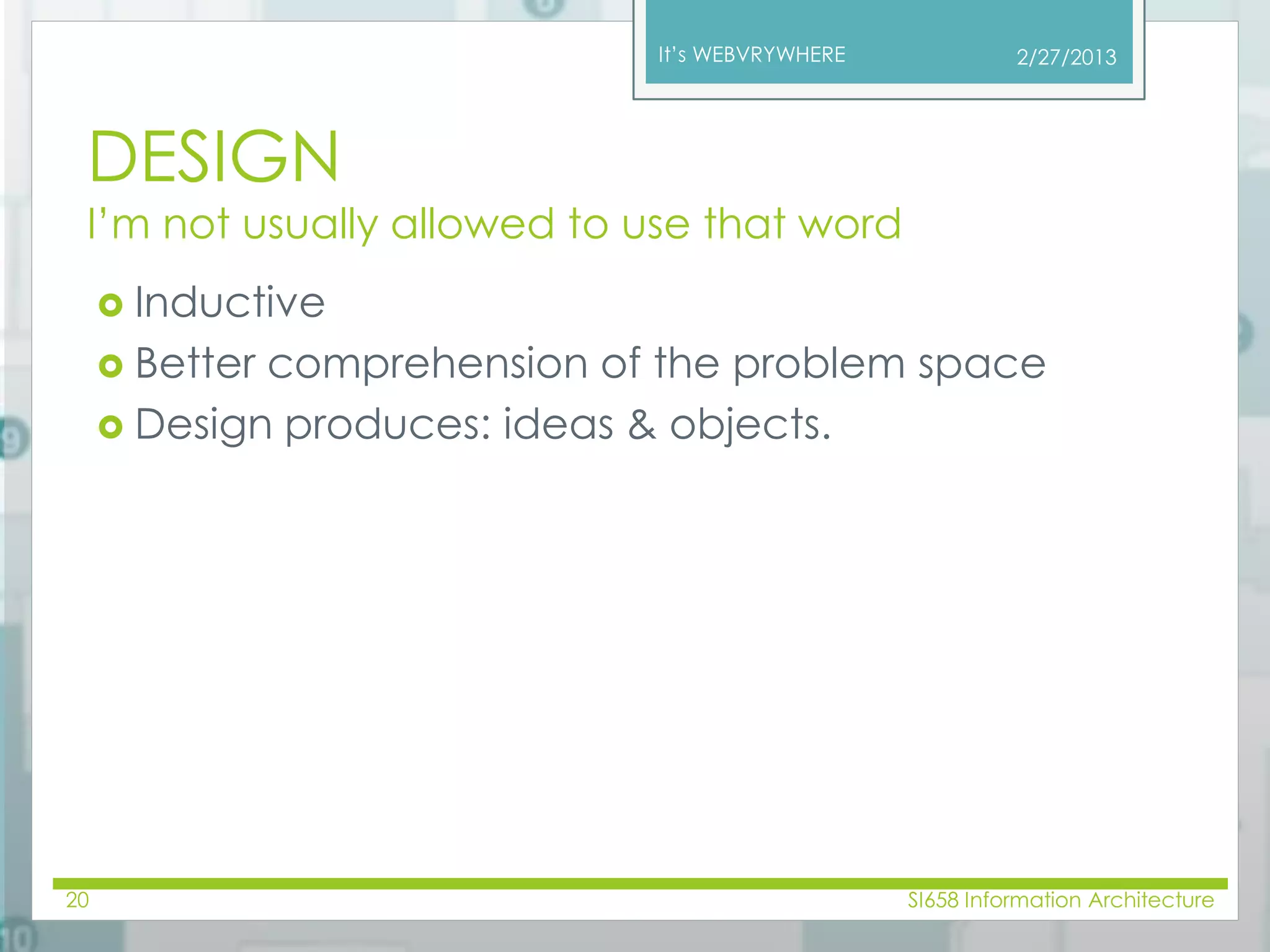 It’s WEBVRYWHERE 
DESIGN 
I’m not usually allowed to use that word 
 Inductive 
 Better comprehension of the problem space 
 Design produces: ideas & objects. 
2/27/2013 
20 SI658 Information Architecture 
 
