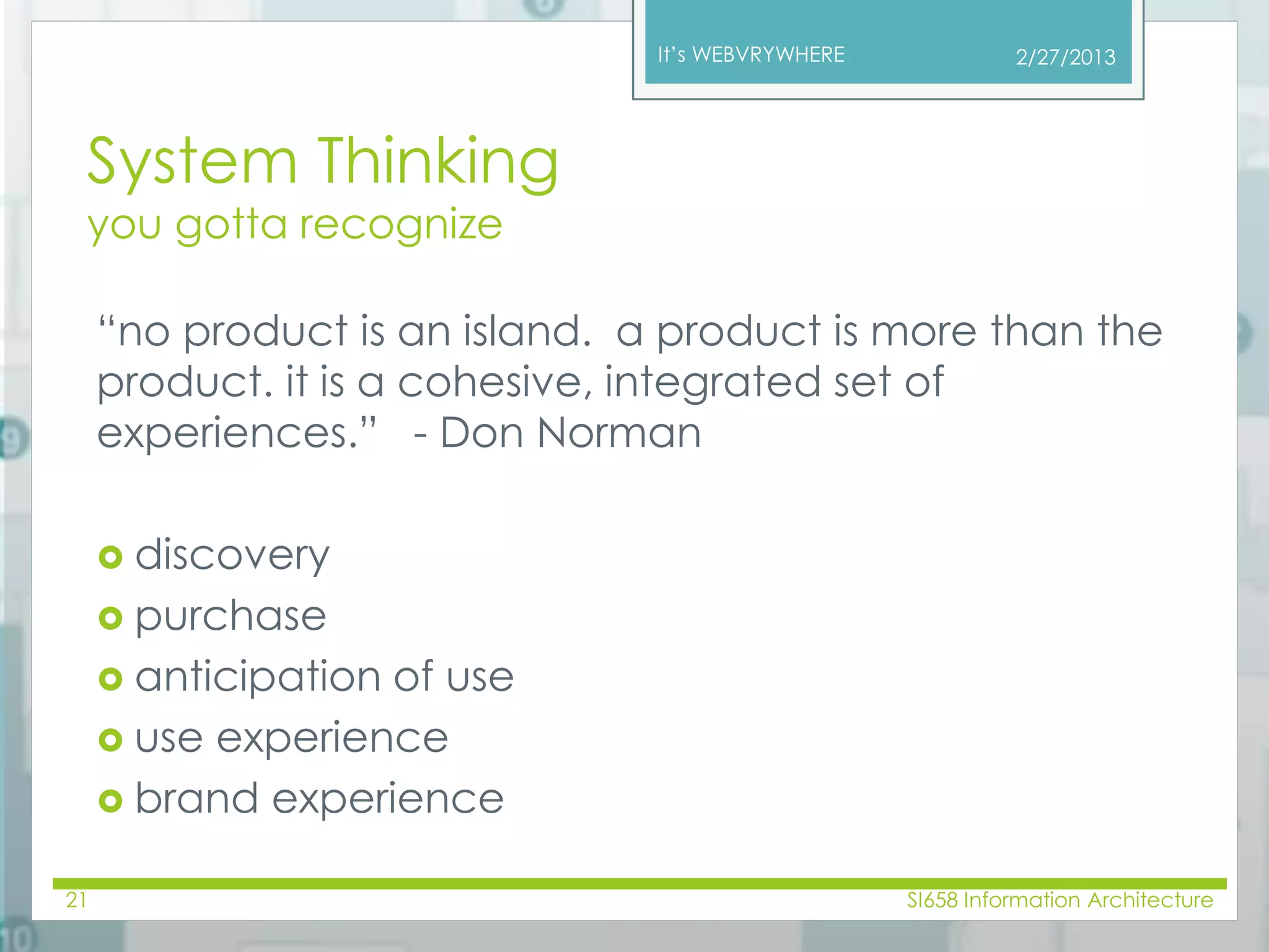 It’s WEBVRYWHERE 
System Thinking 
you gotta recognize 
“no product is an island. a product is more than the 
product. it is a cohesive, integrated set of 
experiences.” - Don Norman 
 discovery 
 purchase 
 anticipation of use 
 use experience 
 brand experience 
2/27/2013 
21 SI658 Information Architecture 
 