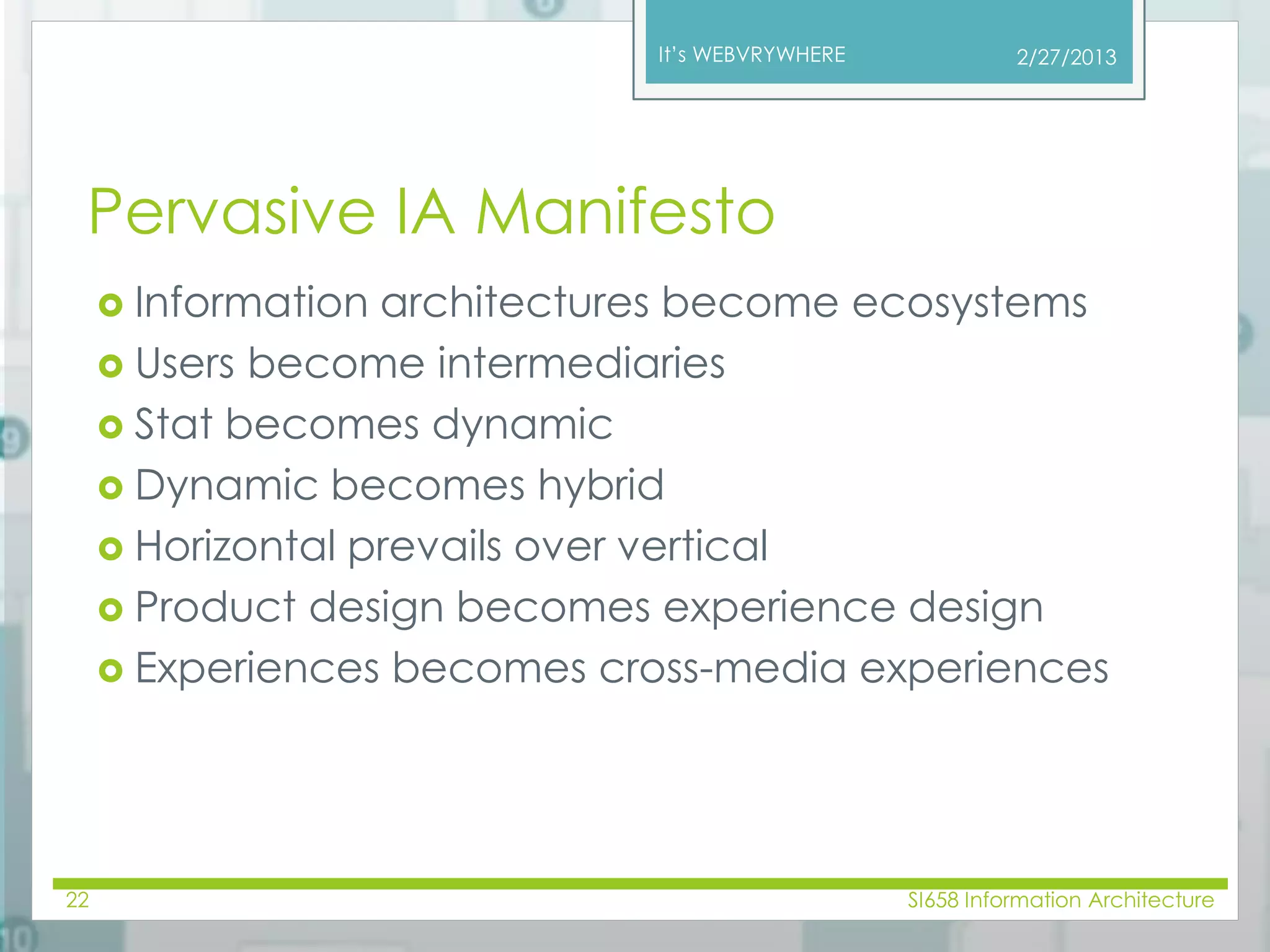 It’s WEBVRYWHERE 
Pervasive IA Manifesto 
2/27/2013 
 Information architectures become ecosystems 
 Users become intermediaries 
 Stat becomes dynamic 
 Dynamic becomes hybrid 
 Horizontal prevails over vertical 
 Product design becomes experience design 
 Experiences becomes cross-media experiences 
22 SI658 Information Architecture 
 