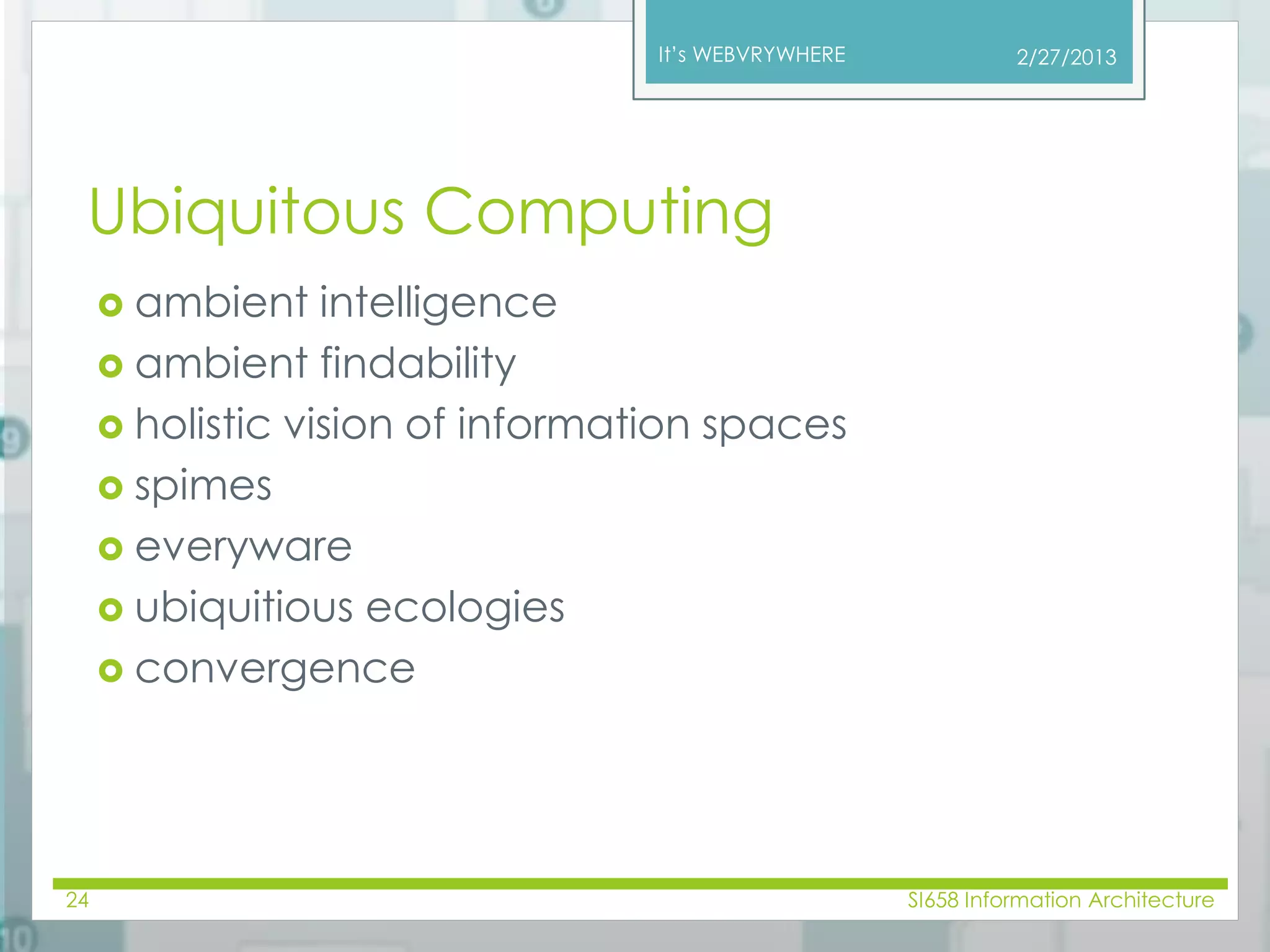 It’s WEBVRYWHERE 
Ubiquitous Computing 
 ambient intelligence 
 ambient findability 
 holistic vision of information spaces 
 spimes 
 everyware 
 ubiquitious ecologies 
 convergence 
2/27/2013 
24 SI658 Information Architecture 
 